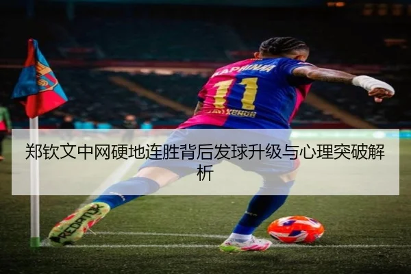 郑钦文中网硬地连胜背后发球升级与心理突破解析